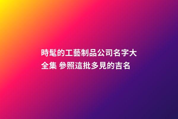 時髦的工藝制品公司名字大全集 參照這批多見的吉名-第1張-公司起名-玄機派